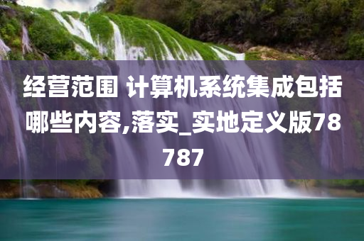 经营范围 计算机系统集成包括哪些内容,落实_实地定义版78787