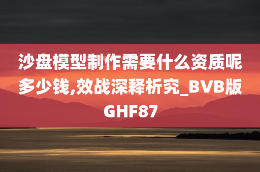 沙盘模型制作需要什么资质呢多少钱,效战深释析究_BVB版GHF87