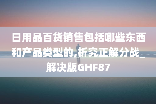 日用品百货销售包括哪些东西和产品类型的,析究正解分战_解决版GHF87