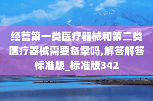 经营第一类医疗器械和第二类医疗器械需要备案吗,解答解答标准版_标准版342