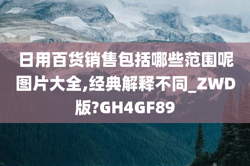 日用百货销售包括哪些范围呢图片大全,经典解释不同_ZWD版?GH4GF89