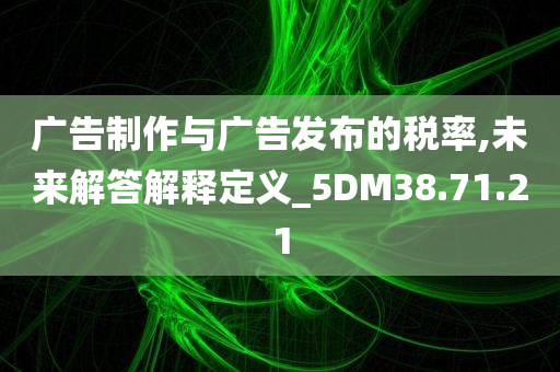 广告制作与广告发布的税率,未来解答解释定义_5DM38.71.21