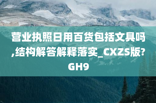 营业执照日用百货包括文具吗,结构解答解释落实_CXZS版?GH9