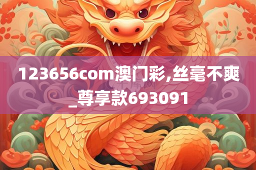 123656com澳门彩,丝毫不爽_尊享款693091