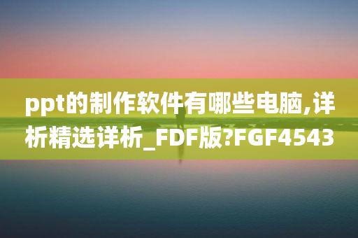 ppt的制作软件有哪些电脑,详析精选详析_FDF版?FGF4543