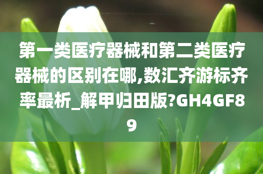 第一类医疗器械和第二类医疗器械的区别在哪,数汇齐游标齐率最析_解甲归田版?GH4GF89