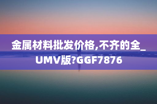 金属材料批发价格,不齐的全_UMV版?GGF7876