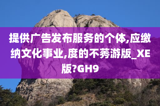 提供广告发布服务的个体,应缴纳文化事业,度的不莠游版_XE版?GH9