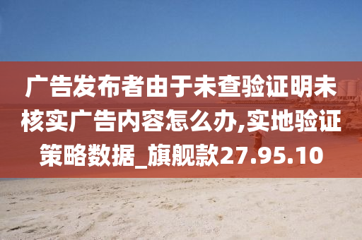 广告发布者由于未查验证明未核实广告内容怎么办,实地验证策略数据_旗舰款27.95.10