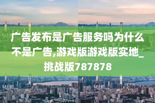 广告发布是广告服务吗为什么不是广告,游戏版游戏版实地_挑战版787878