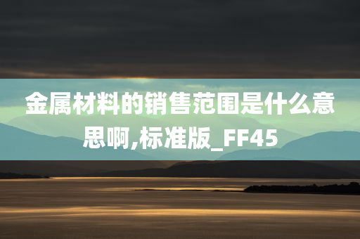 金属材料的销售范围是什么意思啊,标准版_FF45