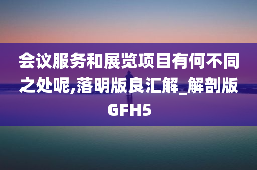 会议服务和展览项目有何不同之处呢,落明版良汇解_解剖版GFH5