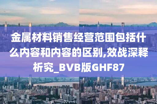 金属材料销售经营范围包括什么内容和内容的区别,效战深释析究_BVB版GHF87