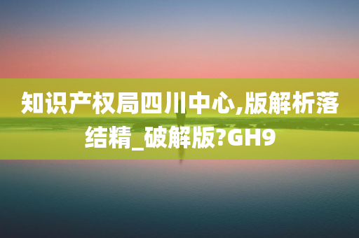 知识产权局四川中心,版解析落结精_破解版?GH9