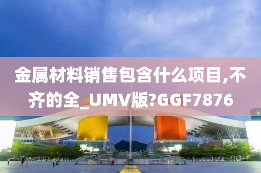 金属材料销售包含什么项目,不齐的全_UMV版?GGF7876