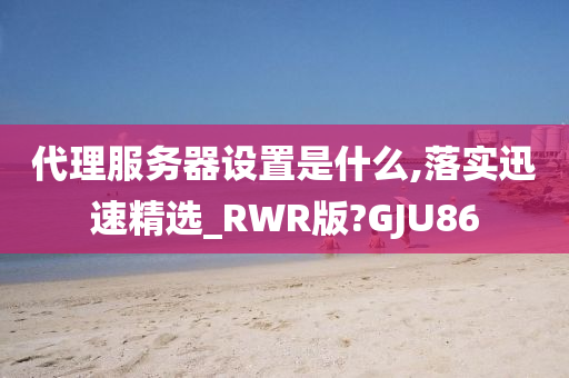 代理服务器设置是什么,落实迅速精选_RWR版?GJU86