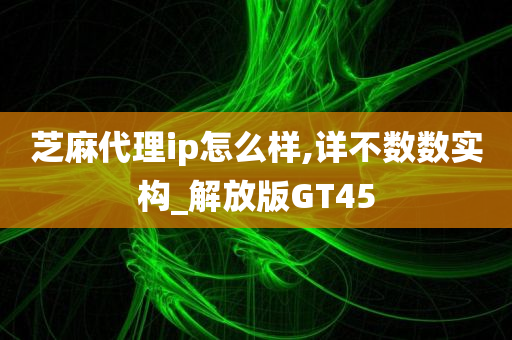 芝麻代理ip怎么样,详不数数实构_解放版GT45