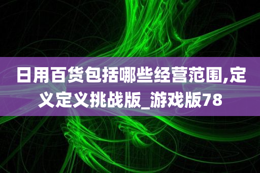 日用百货包括哪些经营范围,定义定义挑战版_游戏版78