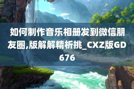 如何制作音乐相册发到微信朋友圈,版解解精析挑_CXZ版GD676