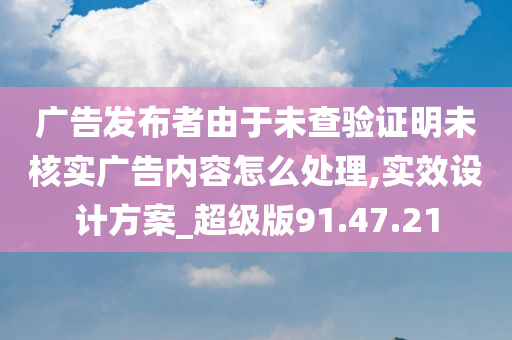 广告发布者由于未查验证明未核实广告内容怎么处理,实效设计方案_超级版91.47.21