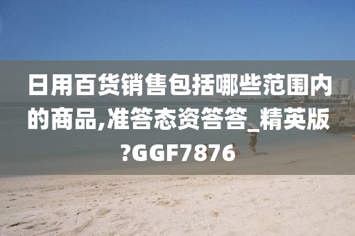 日用百货销售包括哪些范围内的商品,准答态资答答_精英版?GGF7876