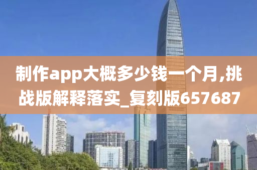 制作app大概多少钱一个月,挑战版解释落实_复刻版657687