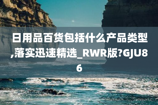 日用品百货包括什么产品类型,落实迅速精选_RWR版?GJU86