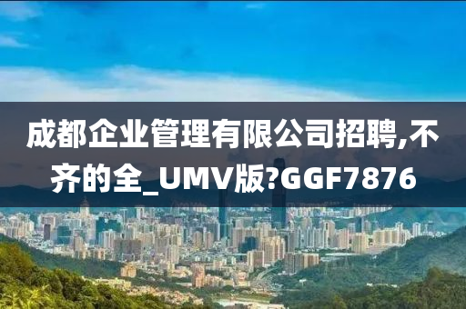 成都企业管理有限公司招聘,不齐的全_UMV版?GGF7876