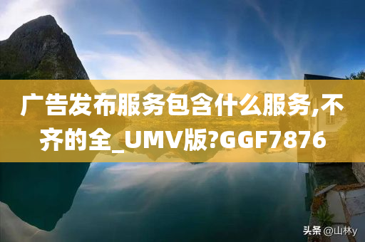 广告发布服务包含什么服务,不齐的全_UMV版?GGF7876