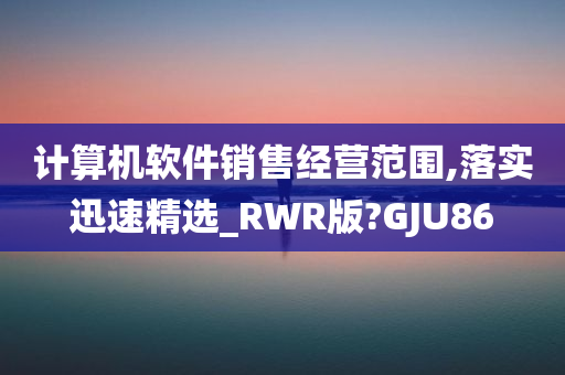 计算机软件销售经营范围,落实迅速精选_RWR版?GJU86