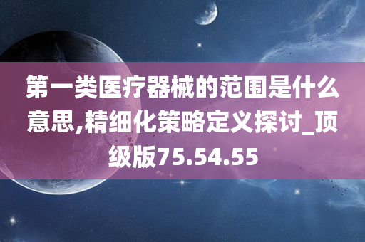 第一类医疗器械的范围是什么意思,精细化策略定义探讨_顶级版75.54.55