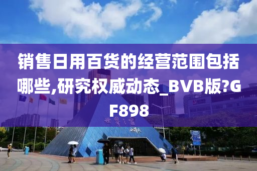 销售日用百货的经营范围包括哪些,研究权威动态_BVB版?GF898