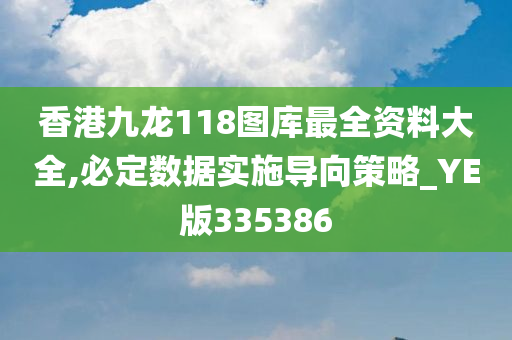 香港九龙118图库最全资料大全,必定数据实施导向策略_YE版335386