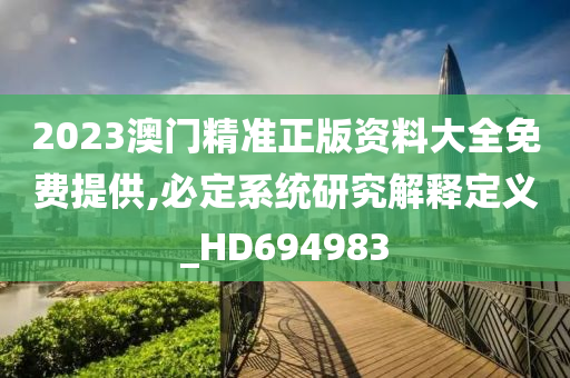 2023澳门精准正版资料大全免费提供,必定系统研究解释定义_HD694983