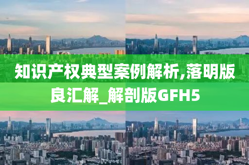 知识产权典型案例解析,落明版良汇解_解剖版GFH5