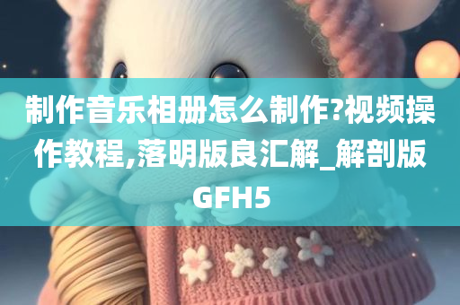 制作音乐相册怎么制作?视频操作教程,落明版良汇解_解剖版GFH5