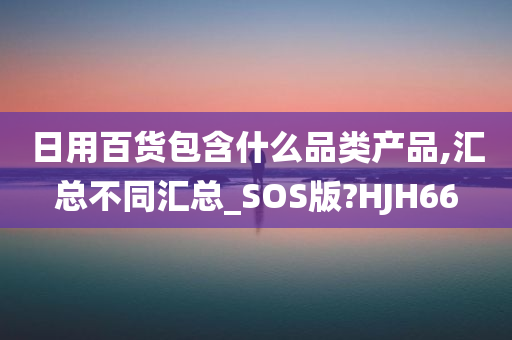 日用百货包含什么品类产品,汇总不同汇总_SOS版?HJH66