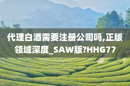 代理白酒需要注册公司吗,正版领域深度_SAW版?HHG77