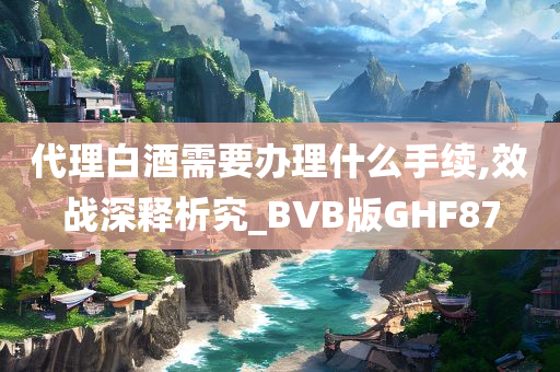 代理白酒需要办理什么手续,效战深释析究_BVB版GHF87