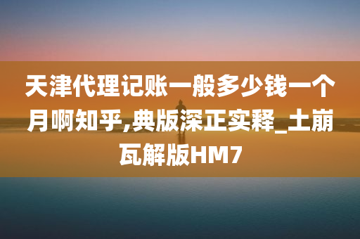 天津代理记账一般多少钱一个月啊知乎,典版深正实释_土崩瓦解版HM7