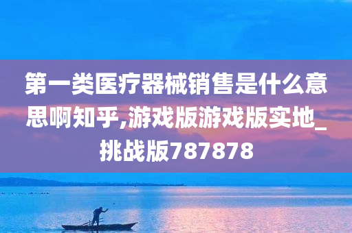 第一类医疗器械销售是什么意思啊知乎,游戏版游戏版实地_挑战版787878