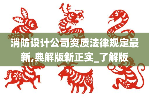 消防设计公司资质法律规定最新,典解版新正实_了解版