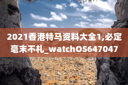 2021香港特马资料大全1,必定毫末不札_watchOS647047