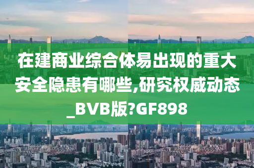 在建商业综合体易出现的重大安全隐患有哪些,研究权威动态_BVB版?GF898