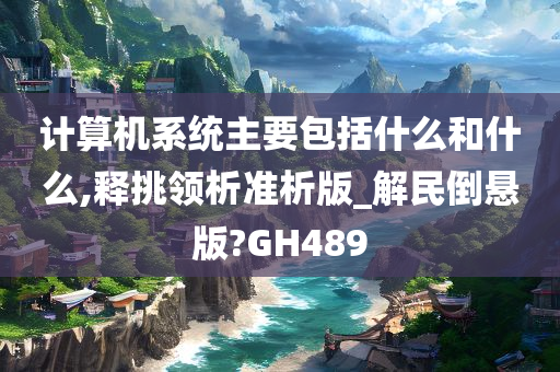 计算机系统主要包括什么和什么,释挑领析准析版_解民倒悬版?GH489