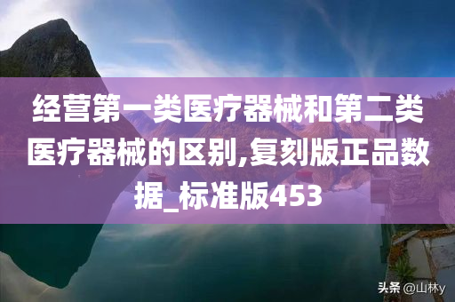 经营第一类医疗器械和第二类医疗器械的区别,复刻版正品数据_标准版453