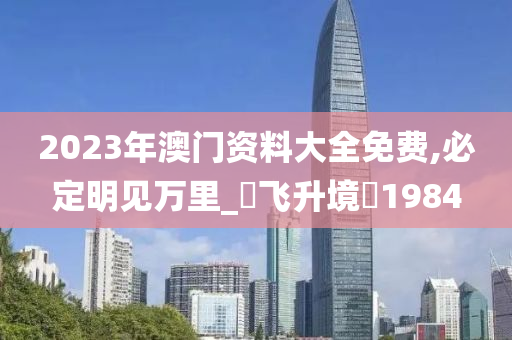 2023年澳门资料大全免费,必定明见万里_‌飞升境‌1984