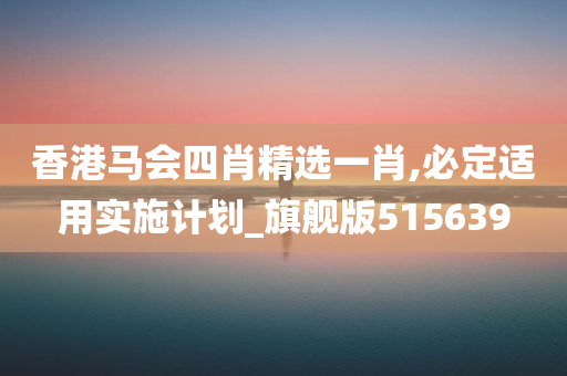 香港马会四肖精选一肖,必定适用实施计划_旗舰版515639