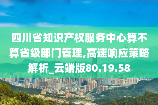 四川省知识产权服务中心算不算省级部门管理,高速响应策略解析_云端版80.19.58