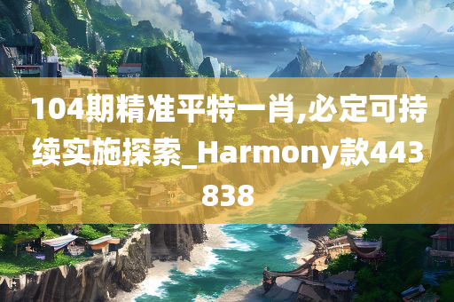 104期精准平特一肖,必定可持续实施探索_Harmony款443838